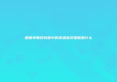 魔兽争霸对抗版中的英雄选择策略是什么
