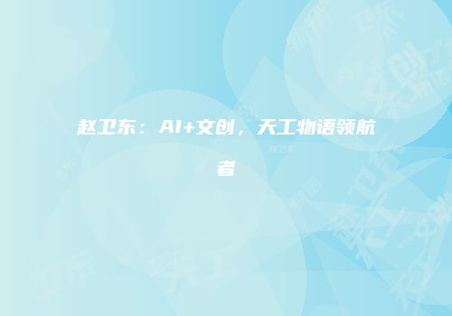 赵卫东：AI+文创，天工物语领航者