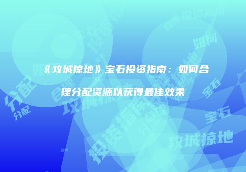 《攻城掠地》宝石投资指南：如何合理分配资源以获得最佳效果