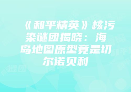《和平精英》核污染谜团揭晓：海岛地图原型竟是切尔诺贝利