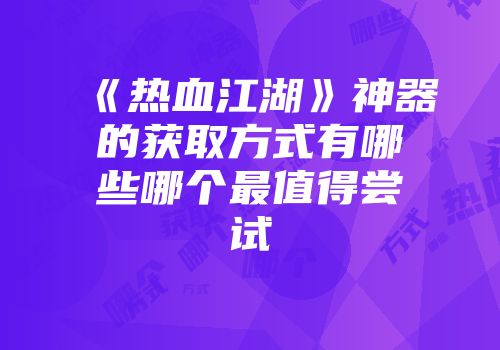 《热血江湖》神器的获取方式有哪些哪个最值得尝试