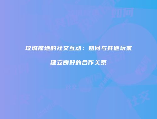 攻城掠地的社交互动：如何与其他玩家建立良好的合作关系