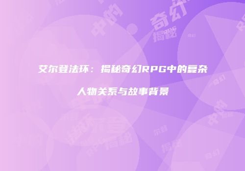 艾尔登法环：揭秘奇幻RPG中的复杂人物关系与故事背景