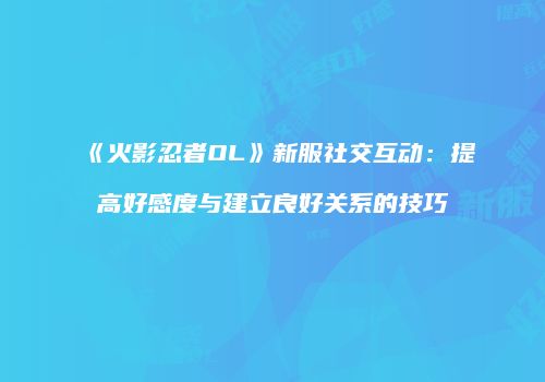 《火影忍者OL》新服社交互动：提高好感度与建立良好关系的技巧