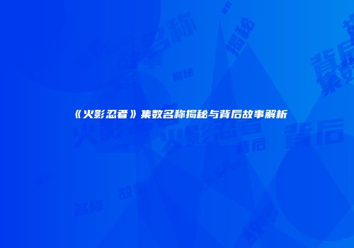 《火影忍者》集数名称揭秘与背后故事解析