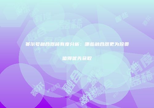 赛尔号融合器稀有度分析：哪些融合器更为珍贵值得优先获取
