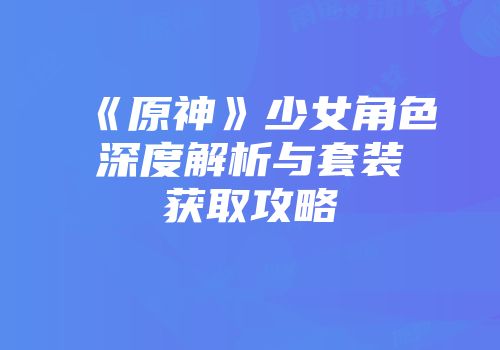《原神》少女角色深度解析与套装获取攻略