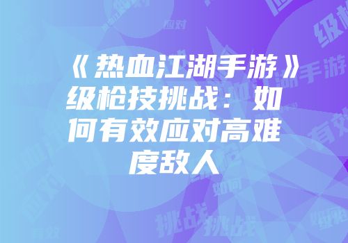 《热血江湖手游》级枪技挑战：如何有效应对高难度敌人