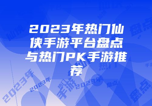 2023年热门仙侠手游平台盘点与热门PK手游推荐