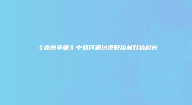《魔兽争霸》中如何通过视野控制对抗村长