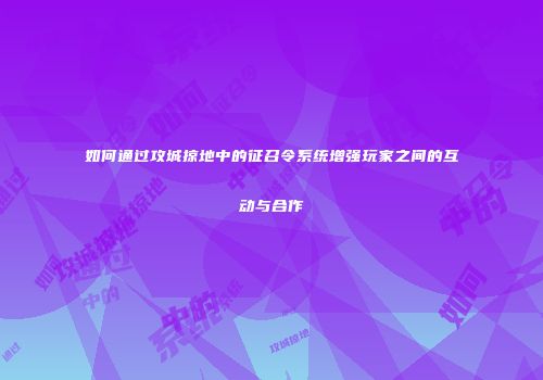 如何通过攻城掠地中的征召令系统增强玩家之间的互动与合作
