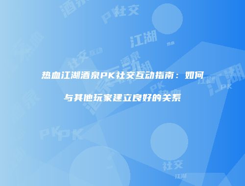 热血江湖酒泉PK社交互动指南：如何与其他玩家建立良好的关系