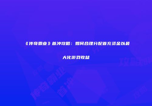 《传奇霸业》首冲攻略：如何合理分配首充资金以最大化游戏收益