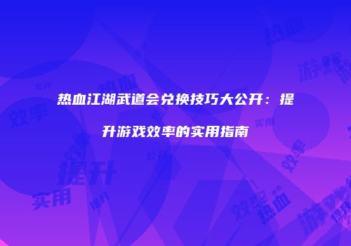 热血江湖武道会兑换技巧大公开：提升游戏效率的实用指南