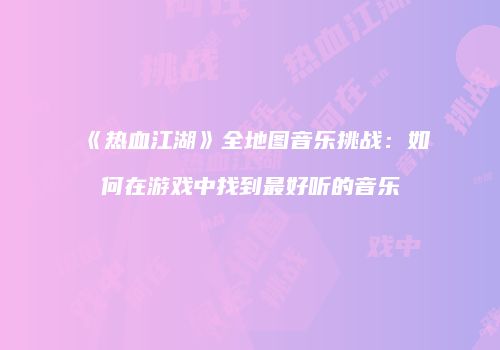 《热血江湖》全地图音乐挑战：如何在游戏中找到最好听的音乐