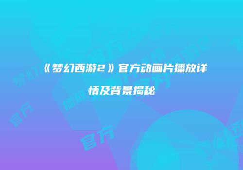 《梦幻西游2》官方动画片播放详情及背景揭秘