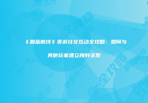 《碧蓝航线》页游社交互动全攻略：如何与其他玩家建立良好关系