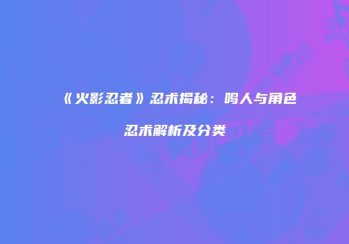 《火影忍者》忍术揭秘：鸣人与角色忍术解析及分类