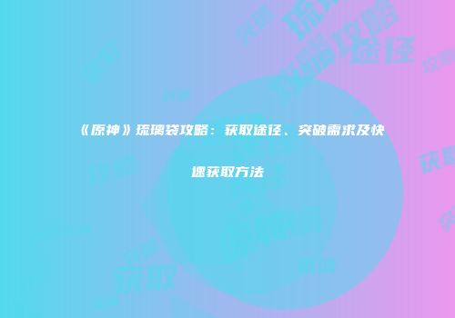 《原神》琉璃袋攻略：获取途径、突破需求及快速获取方法