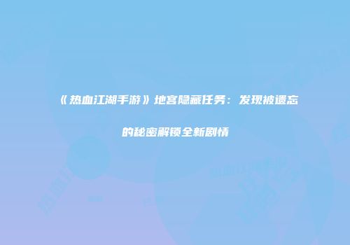 《热血江湖手游》地宫隐藏任务：发现被遗忘的秘密解锁全新剧情