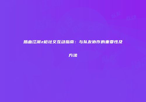 热血江湖z枪社交互动指南：与队友协作的重要性及方法