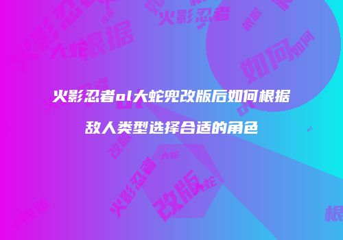 火影忍者ol大蛇兜改版后如何根据敌人类型选择合适的角色