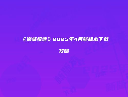 《巅峰极速》2025年4月新版本下载攻略
