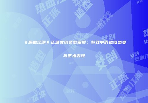 《热血江湖》正派女剑造型鉴赏：游戏中的视觉盛宴与艺术表现