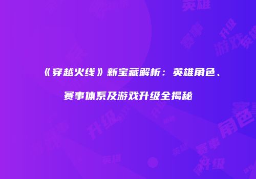 《穿越火线》新宝藏解析：英雄角色、赛事体系及游戏升级全揭秘