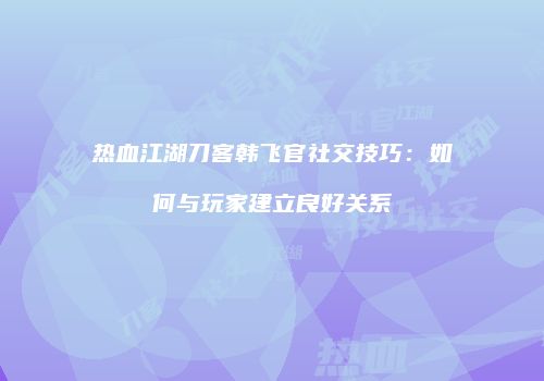 热血江湖刀客韩飞官社交技巧：如何与玩家建立良好关系
