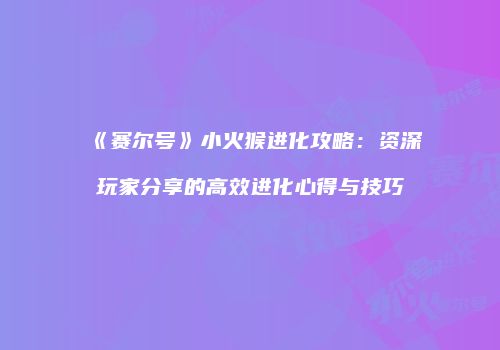 《赛尔号》小火猴进化攻略:资深玩家分享的高效进化心得与技巧