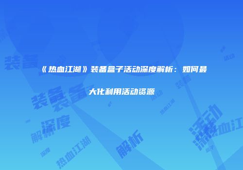 《热血江湖》装备盒子活动深度解析：如何最大化利用活动资源