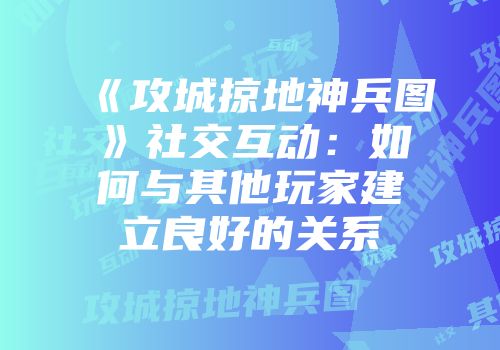 《攻城掠地神兵图》社交互动：如何与其他玩家建立良好的关系