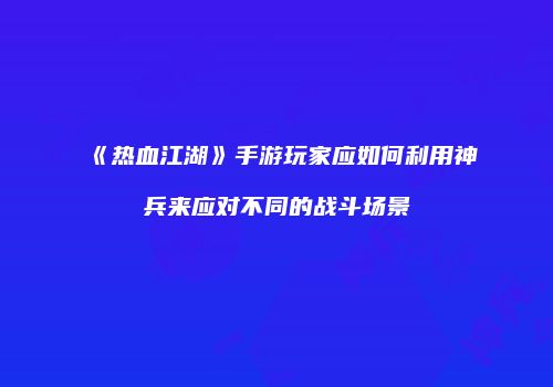《热血江湖》手游玩家应如何利用神兵来应对不同的战斗场景