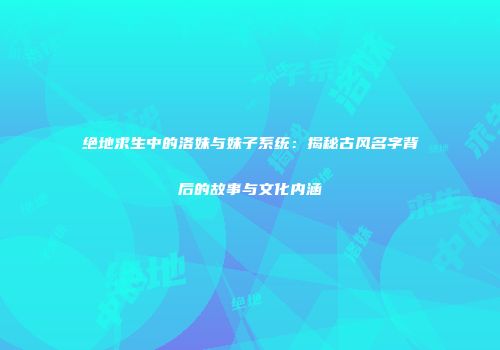 绝地求生中的洛妹与妹子系统：揭秘古风名字背后的故事与文化内涵