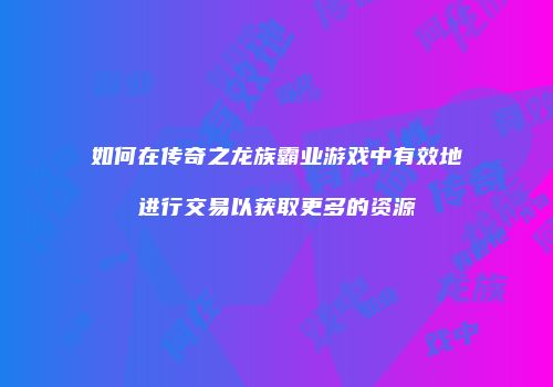 如何在传奇之龙族霸业游戏中有效地进行交易以获取更多的资源