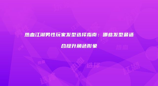 热血江湖男性玩家发型选择指南：哪些发型最适合提升角色形象
