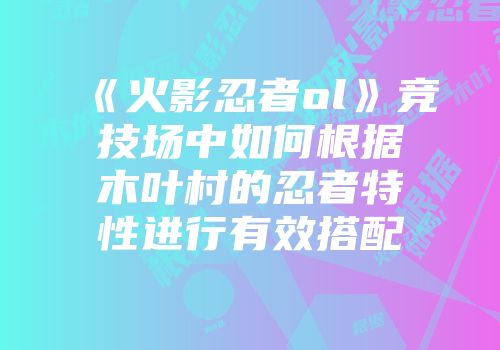 《火影忍者ol》竞技场中如何根据木叶村的忍者特性进行有效搭配