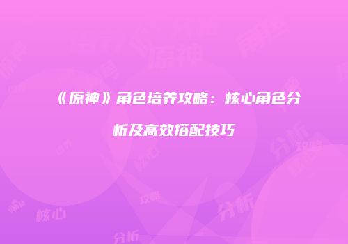 《原神》角色培养攻略：核心角色分析及高效搭配技巧