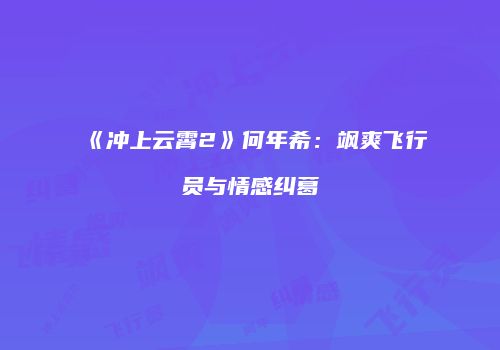 《冲上云霄2》何年希：飒爽飞行员与情感纠葛
