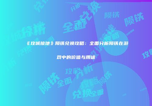 《攻城掠地》陨铁兑换攻略：全面分析陨铁在游戏中的价值与用途