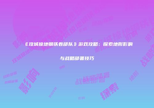 《攻城掠地钢铁卷部队》游戏攻略：探索地形影响与战略部署技巧
