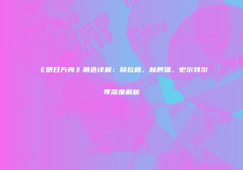 《明日方舟》角色详解：赫拉格、林舸瑞、史尔特尔等深度解析