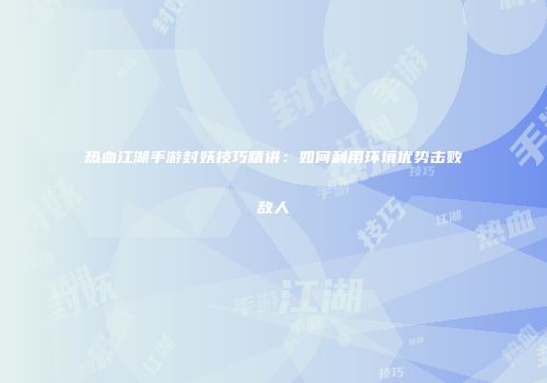 热血江湖手游封妖技巧精讲：如何利用环境优势击败敌人