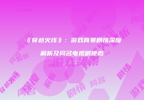 《穿越火线》：游戏背景剧情深度解析及同名电视剧梗概