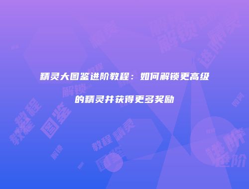 精灵大图鉴进阶教程：如何解锁更高级的精灵并获得更多奖励