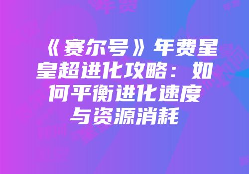 《赛尔号》年费星皇超进化攻略：如何平衡进化速度与资源消耗
