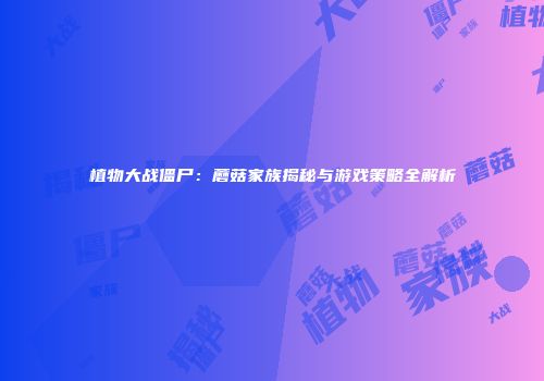 植物大战僵尸：蘑菇家族揭秘与游戏策略全解析