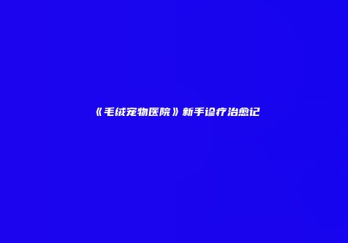 《毛绒宠物医院》新手诊疗治愈记