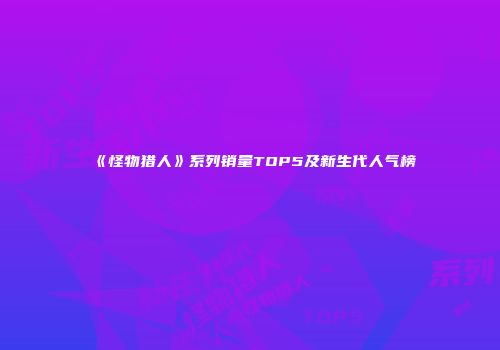 《怪物猎人》系列销量TOP5及新生代人气榜